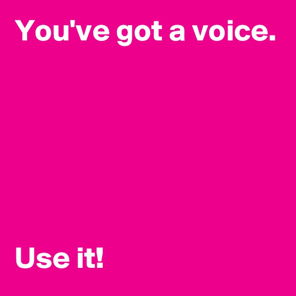 You've got a voice.






Use it!