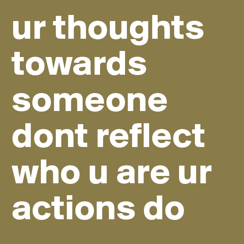 ur thoughts towards someone dont reflect who u are ur actions do