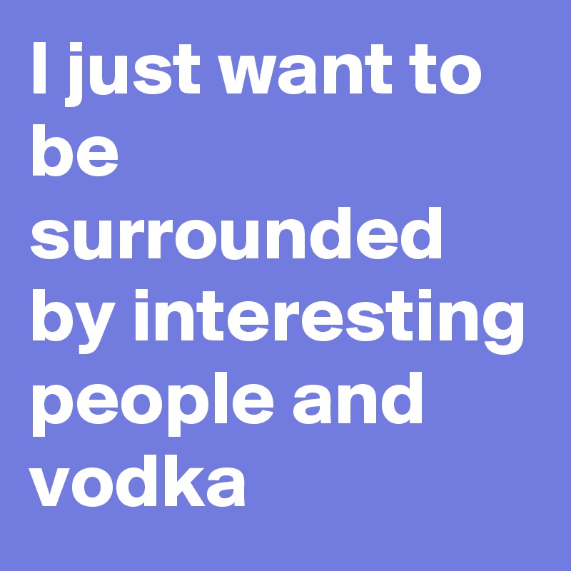 I just want to be surrounded by interesting people and vodka 