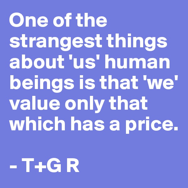 One of the strangest things about 'us' human beings is that 'we' value only that which has a price.

- T+G R