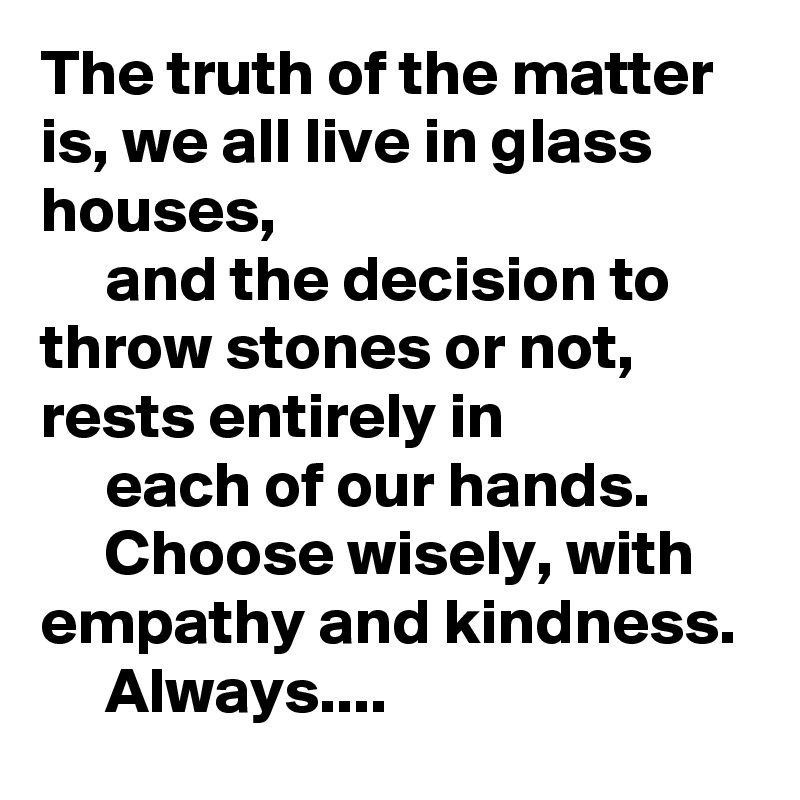 The truth of the matter is, we all live in glass houses,
     and the decision to throw stones or not, rests entirely in 
     each of our hands.
     Choose wisely, with empathy and kindness.
     Always....