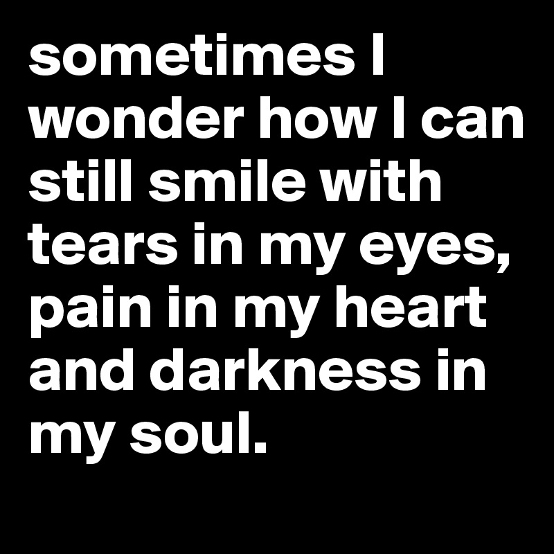 sometimes I wonder how I can still smile with tears in my eyes, pain in my heart and darkness in my soul.