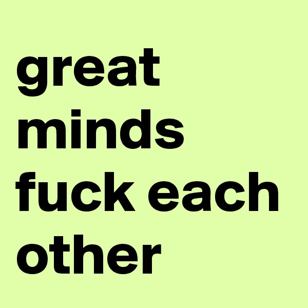 great minds fuck each other
