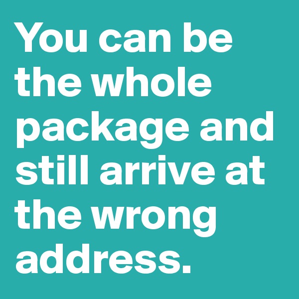 You can be the whole package and still arrive at the wrong address.
