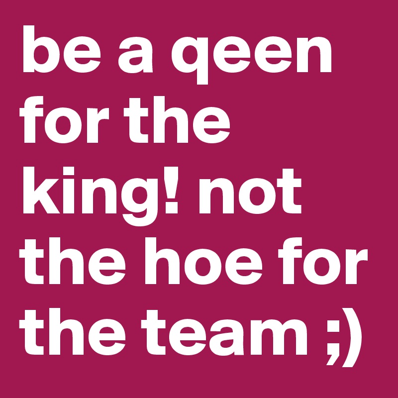 be a qeen for the king! not the hoe for the team ;)