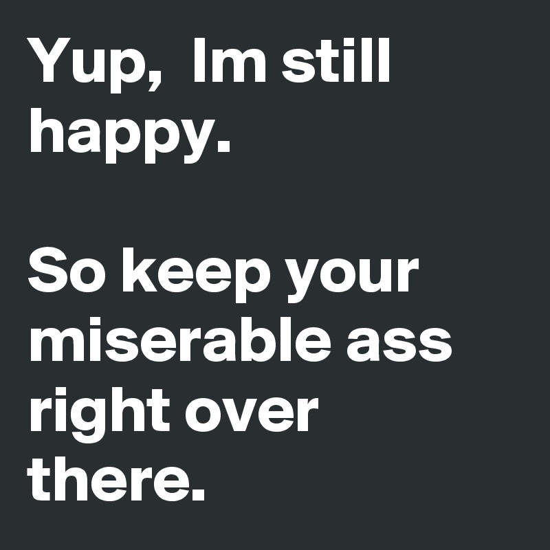 Yup,  Im still happy.

So keep your miserable ass right over there.