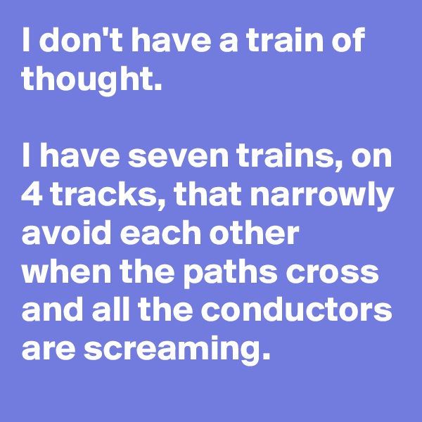 I don't have a train of thought.

I have seven trains, on 4 tracks, that narrowly avoid each other when the paths cross and all the conductors are screaming.