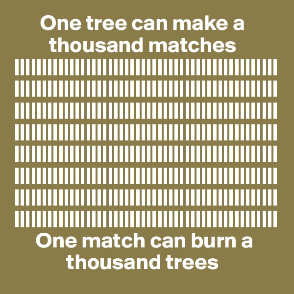       One tree can make a
        thousand matches
||||||||||||||||||||||||||||||||||||||||||||||||||||||||||||||||||||||||||||||||||||||||||||||||||||||||||||||||||||||||||||||||||||||||||||||||||||||||||||||||||||||||||||||||||||||||||||||||||||||||||||||||||||||||||||||||||||||||||||||||||||||||||||||||||||||||||||||||||||||||||||||||||||||||||||||||||||||||||||||||||||||||||||||||||||||||||||||||||||||||||||||||||||||||||||||||
     One match can burn a
            thousand trees