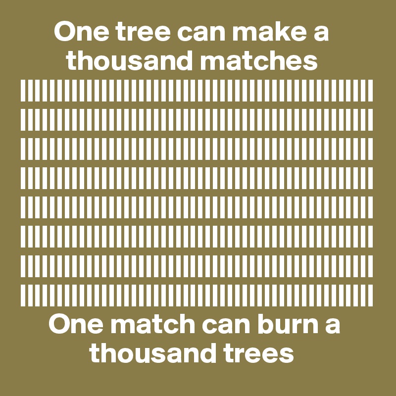       One tree can make a
        thousand matches
||||||||||||||||||||||||||||||||||||||||||||||||||||||||||||||||||||||||||||||||||||||||||||||||||||||||||||||||||||||||||||||||||||||||||||||||||||||||||||||||||||||||||||||||||||||||||||||||||||||||||||||||||||||||||||||||||||||||||||||||||||||||||||||||||||||||||||||||||||||||||||||||||||||||||||||||||||||||||||||||||||||||||||||||||||||||||||||||||||||||||||||||||||||||||||||||
     One match can burn a
            thousand trees