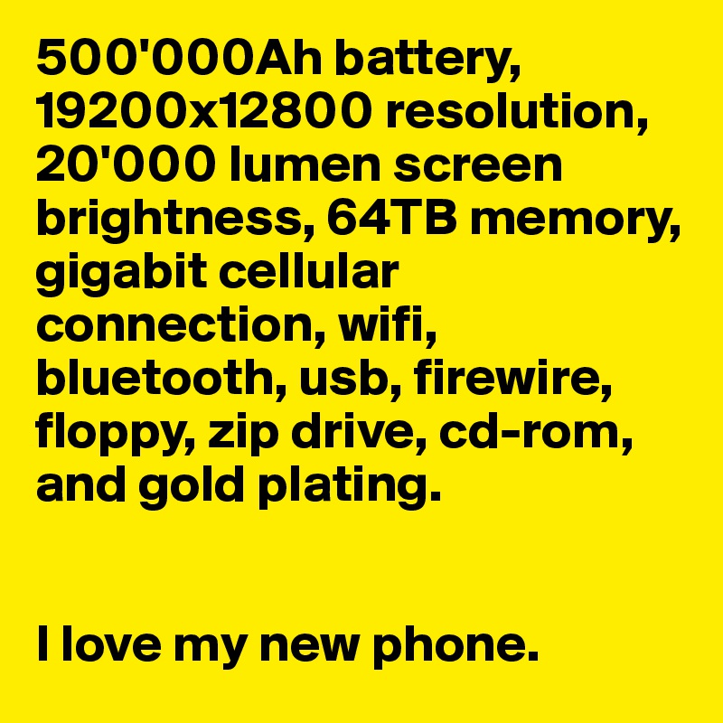 500'000Ah battery, 19200x12800 resolution, 20'000 lumen screen brightness, 64TB memory, gigabit cellular connection, wifi, bluetooth, usb, firewire, floppy, zip drive, cd-rom, and gold plating.


I love my new phone. 