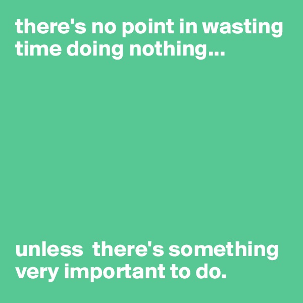 there's no point in wasting time doing nothing...








unless  there's something very important to do.