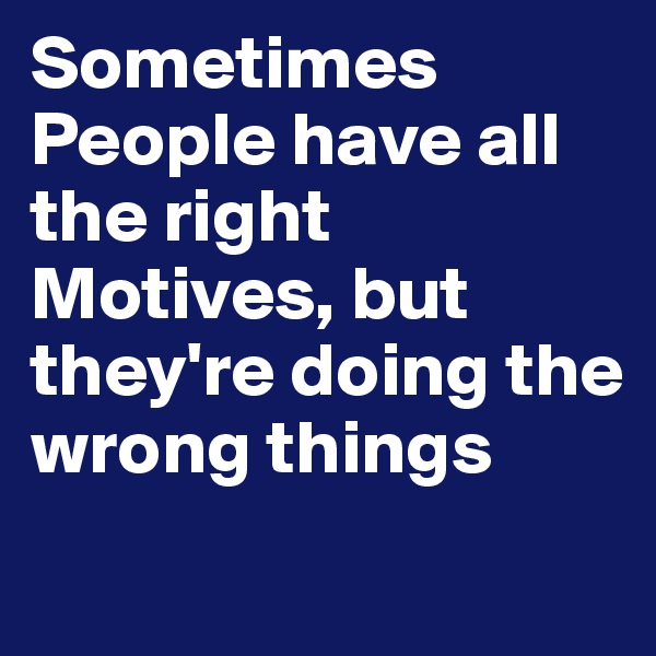 Sometimes People have all the right Motives, but they're doing the wrong things
