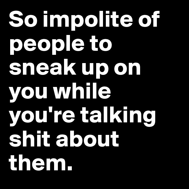 So impolite of people to sneak up on you while you're talking shit about them.