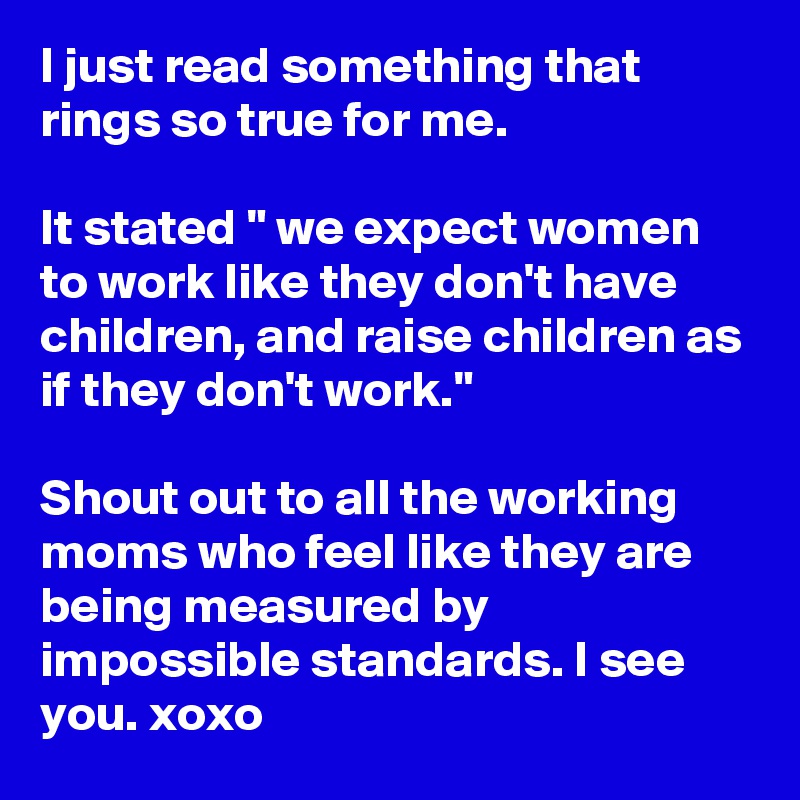 I just read something that rings so true for me. 

It stated " we expect women to work like they don't have children, and raise children as if they don't work."

Shout out to all the working moms who feel like they are being measured by impossible standards. I see you. xoxo