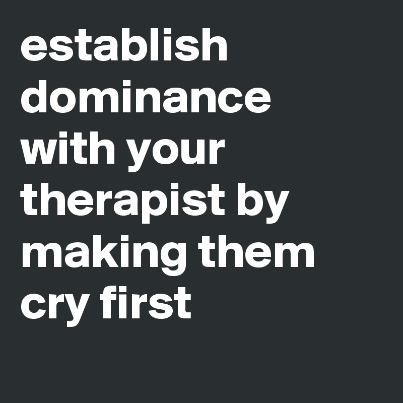 establish dominance with your therapist by making them cry first
