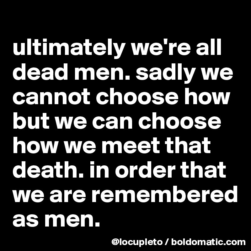 
ultimately we're all dead men. sadly we cannot choose how but we can choose how we meet that death. in order that we are remembered as men.