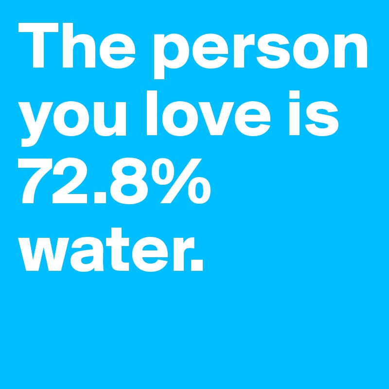 The person you love is 72.8% water.
