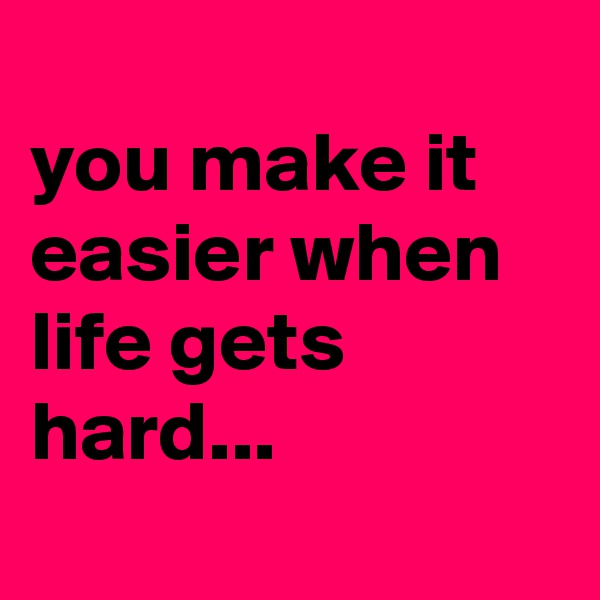 
you make it easier when life gets hard...
