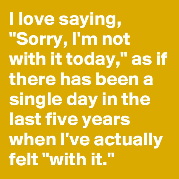 I love saying, "Sorry, I'm not with it today," as if there has been a single day in the last five years when I've actually felt "with it."