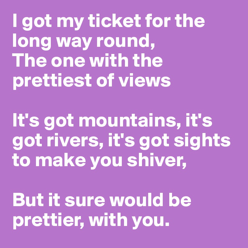 I got my ticket for the long way round,
The one with the prettiest of views

It's got mountains, it's got rivers, it's got sights to make you shiver, 

But it sure would be prettier, with you.