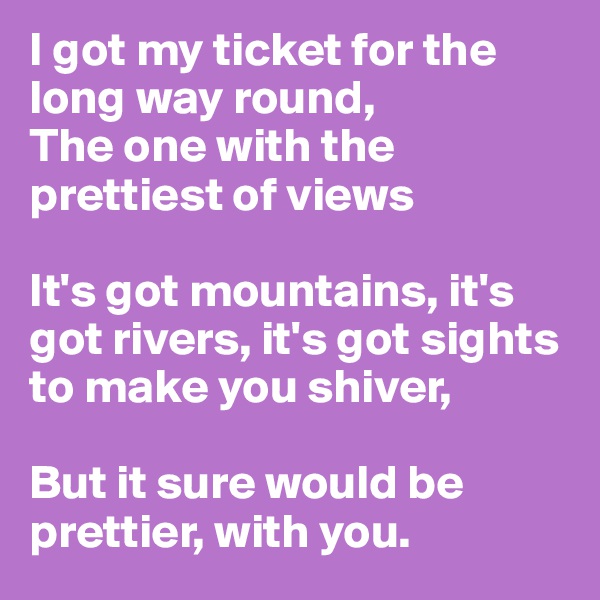 I got my ticket for the long way round,
The one with the prettiest of views

It's got mountains, it's got rivers, it's got sights to make you shiver, 

But it sure would be prettier, with you.