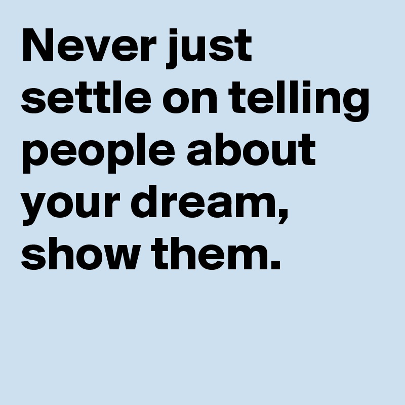 Never just settle on telling people about your dream, show them.
