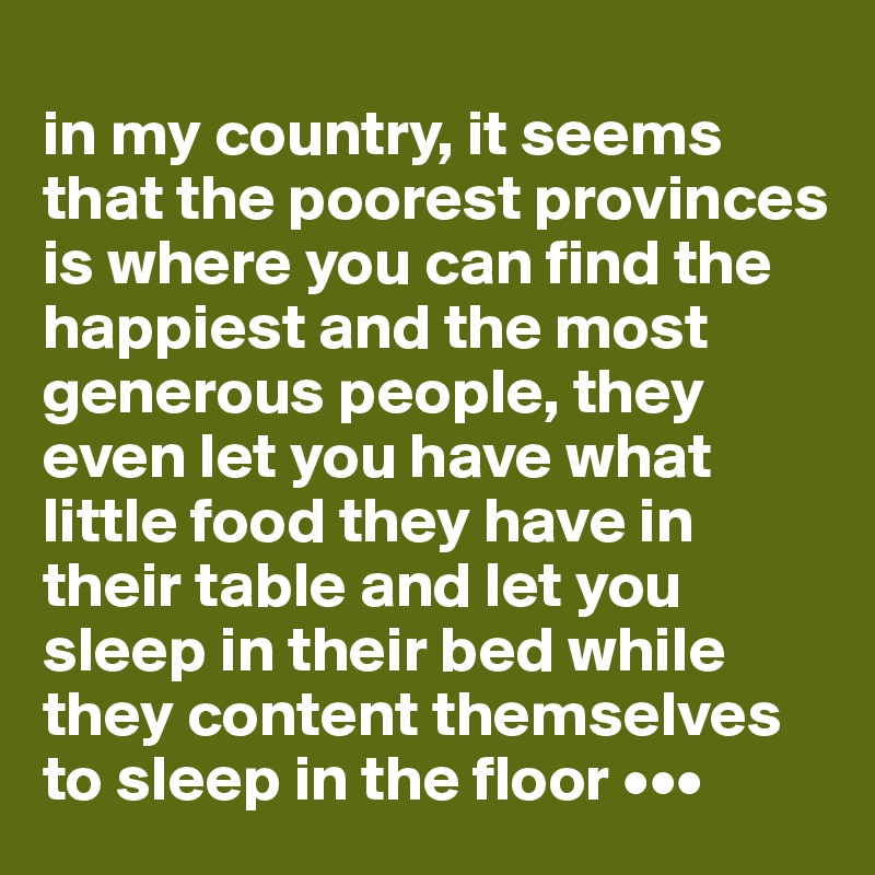 
in my country, it seems that the poorest provinces is where you can find the happiest and the most generous people, they even let you have what little food they have in their table and let you sleep in their bed while they content themselves to sleep in the floor •••