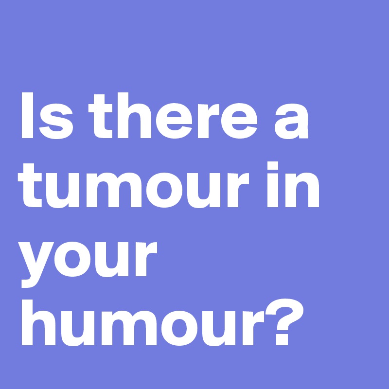 
Is there a tumour in your humour?