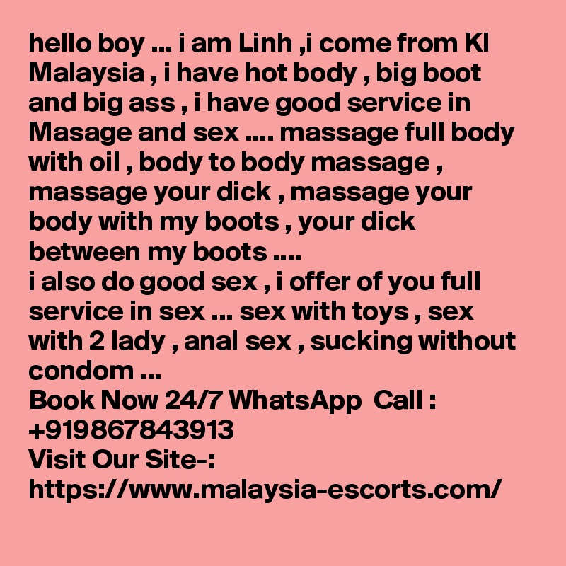 hello boy ... i am Linh ,i come from Kl Malaysia , i have hot body , big boot and big ass , i have good service in Masage and sex .... massage full body with oil , body to body massage , massage your dick , massage your body with my boots , your dick between my boots ....
i also do good sex , i offer of you full service in sex ... sex with toys , sex with 2 lady , anal sex , sucking without condom ...
Book Now 24/7 WhatsApp  Call : +919867843913
Visit Our Site-: https://www.malaysia-escorts.com/
