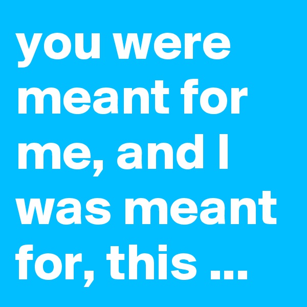 you were meant for me, and I was meant for, this ...