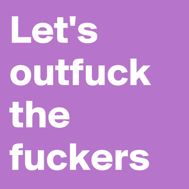 Let's outfuck the fuckers
