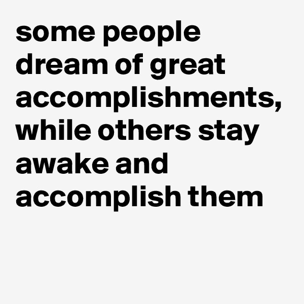 some people dream of great accomplishments, while others stay awake and accomplish them