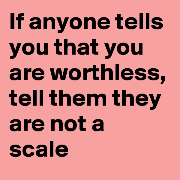 If anyone tells you that you are worthless, tell them they are not a scale