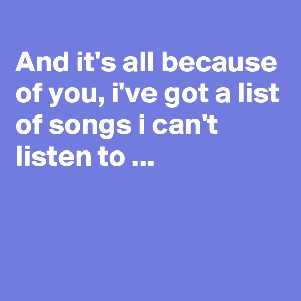 
And it's all because of you, i've got a list of songs i can't listen to ...


