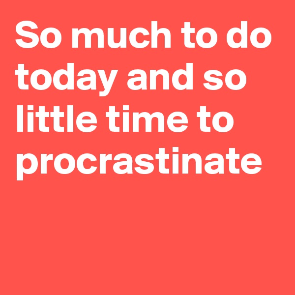 So much to do today and so little time to procrastinate

