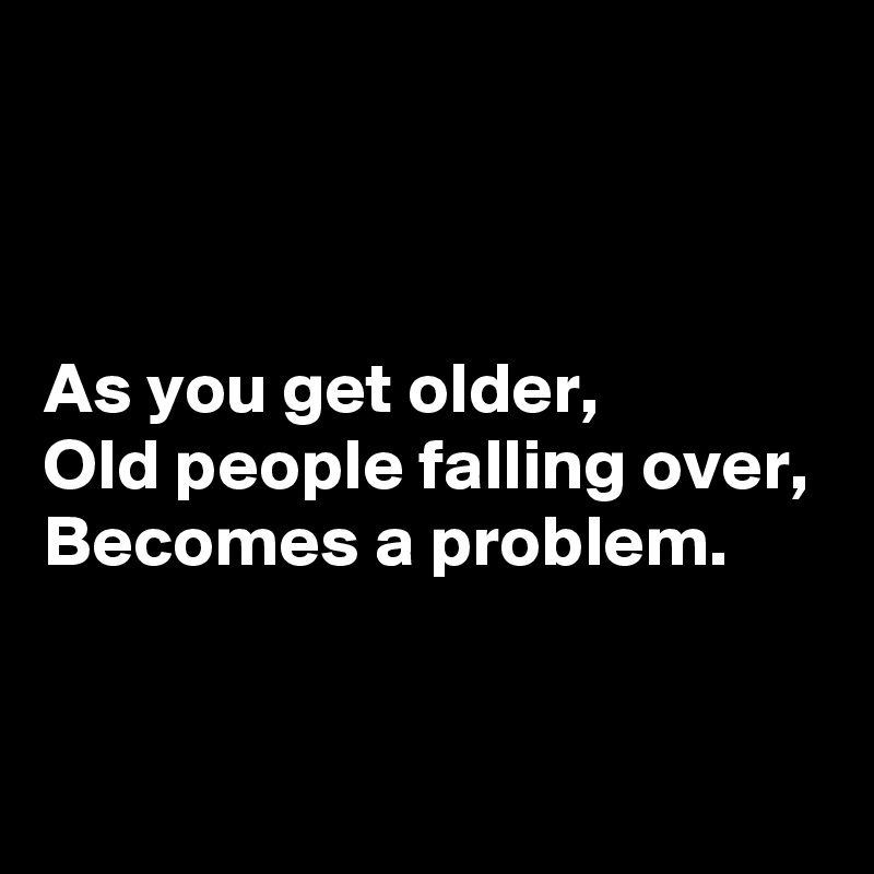 



As you get older,
Old people falling over,
Becomes a problem.


