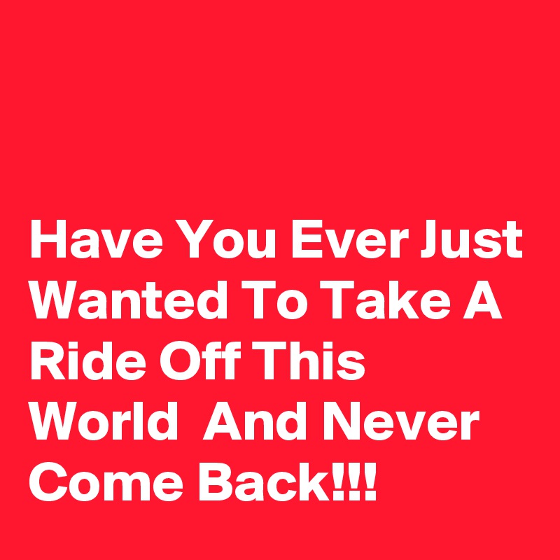 


Have You Ever Just Wanted To Take A Ride Off This World  And Never Come Back!!!