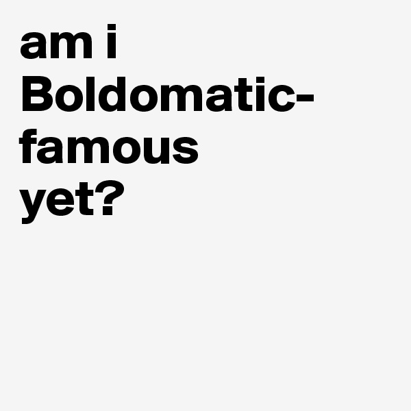 am i Boldomatic-famous 
yet?


