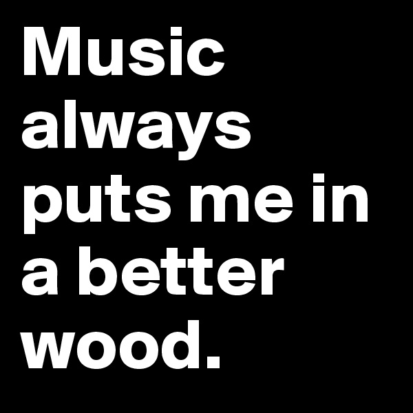 Music always puts me in a better wood.