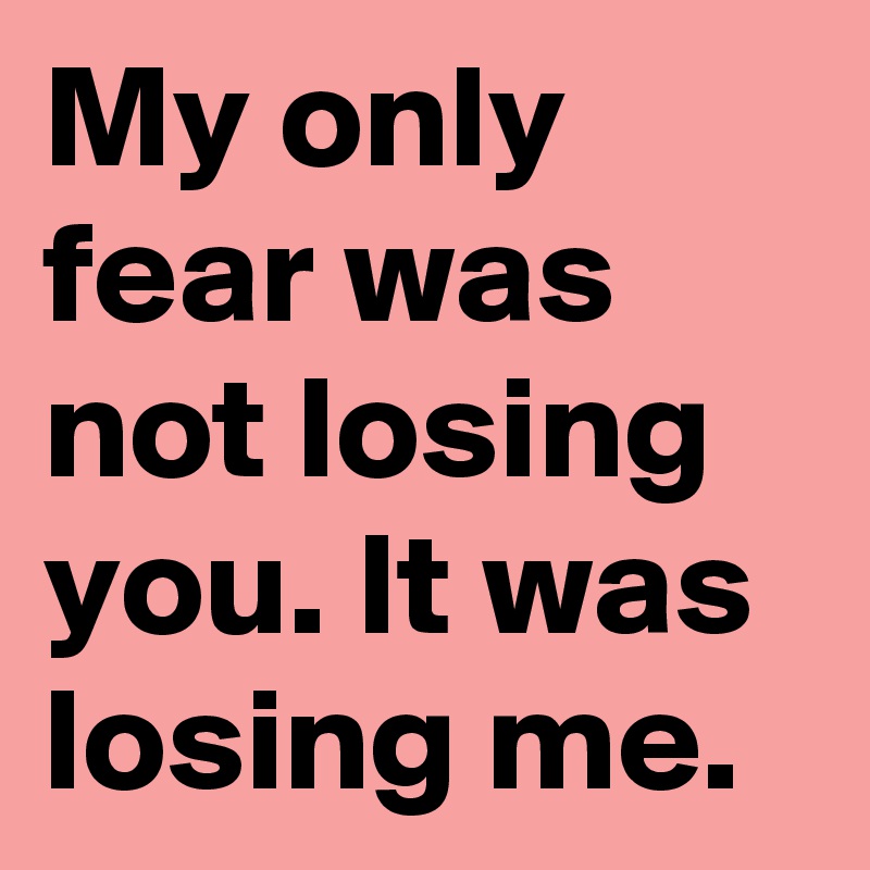 My only fear was not losing you. It was losing me.