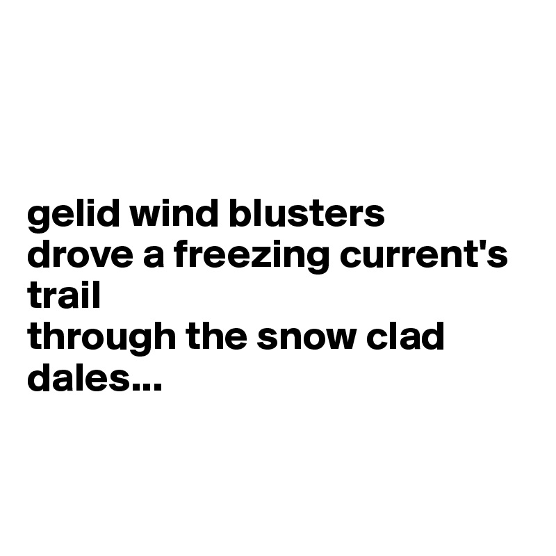 



gelid wind blusters
drove a freezing current's trail
through the snow clad dales...


