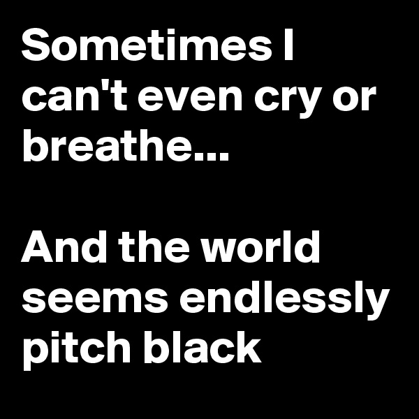 Sometimes I can't even cry or breathe...

And the world seems endlessly pitch black