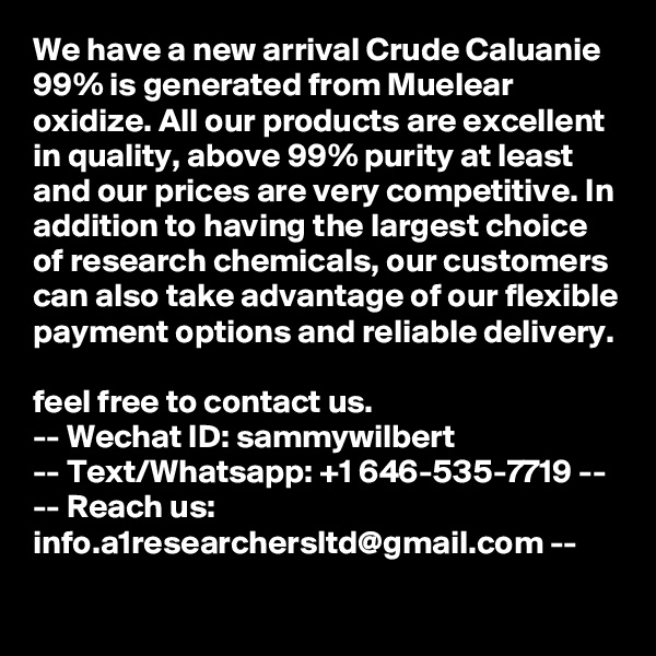 We have a new arrival Crude Caluanie 99% is generated from Muelear oxidize. All our products are excellent in quality, above 99% purity at least and our prices are very competitive. In addition to having the largest choice of research chemicals, our customers can also take advantage of our flexible payment options and reliable delivery. 
feel free to contact us.
-- Wechat ID: sammywilbert
-- Text/Whatsapp: +1 646-535-7719 --
-- Reach us: info.a1researchersltd@gmail.com --