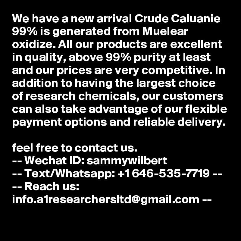 We have a new arrival Crude Caluanie 99% is generated from Muelear oxidize. All our products are excellent in quality, above 99% purity at least and our prices are very competitive. In addition to having the largest choice of research chemicals, our customers can also take advantage of our flexible payment options and reliable delivery. 
feel free to contact us.
-- Wechat ID: sammywilbert
-- Text/Whatsapp: +1 646-535-7719 --
-- Reach us: info.a1researchersltd@gmail.com --
