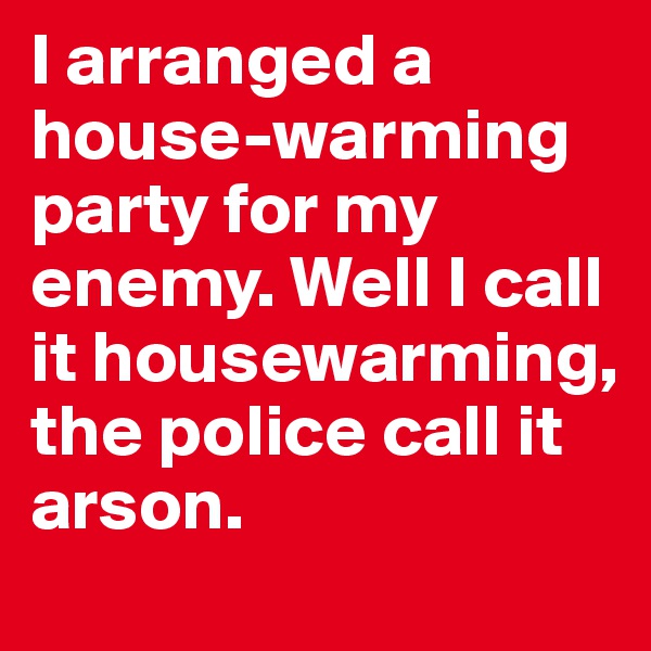 I arranged a house-warming party for my enemy. Well I call it housewarming, the police call it arson.