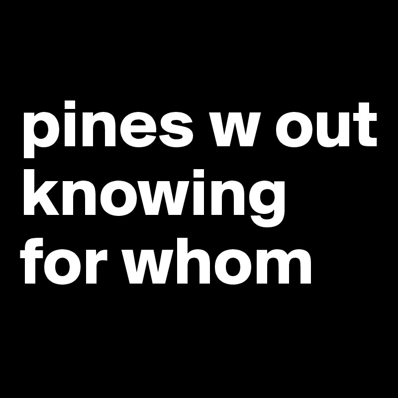 
pines w out knowing for whom
