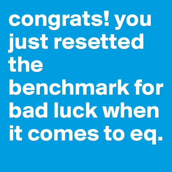 congrats! you just resetted the benchmark for bad luck when it comes to eq. 