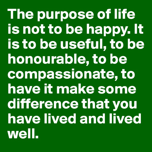 The purpose of life is not to be happy. It is to be useful, to be honourable, to be compassionate, to have it make some difference that you have lived and lived well.