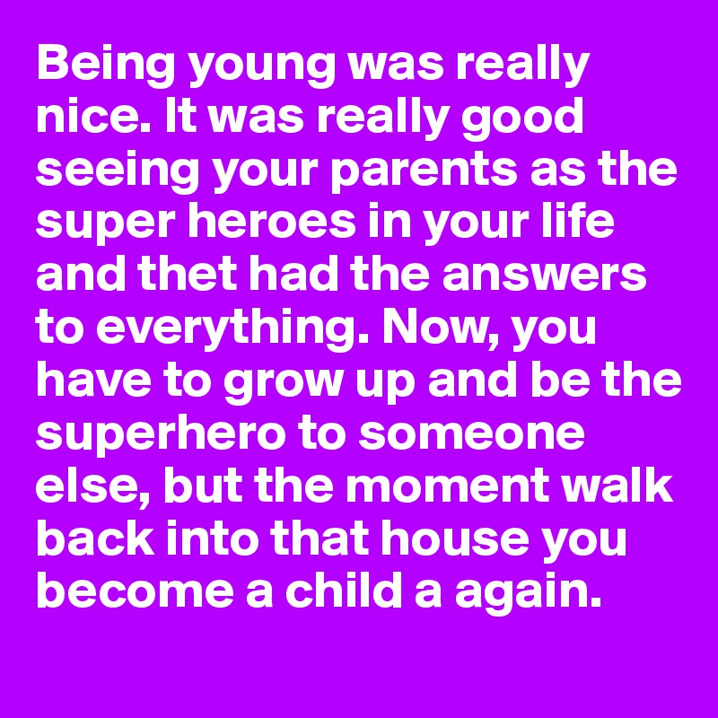 Being young was really nice. It was really good seeing your parents as the super heroes in your life and thet had the answers to everything. Now, you have to grow up and be the superhero to someone else, but the moment walk back into that house you become a child a again. 
