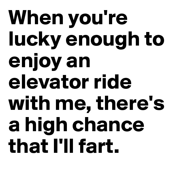 When you're lucky enough to enjoy an elevator ride with me, there's a high chance that I'll fart. 
